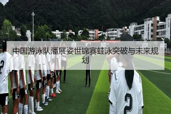 中国游泳队潘展姿世锦赛蛙泳突破与未来规划